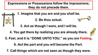 1. Imagine that you are and you shall be.
2. Be thou actual.
3. Act as though I were, and I will be.
4. You get there by realizing you are already there.
5. Feel, and it is “DONE UNTO YOU,” as you are Feeling.
6. Act the part and you will become the Part.
7. Call things which are not seen as though they were.
Expressions or Possessions follow the impressions;
they do not precede them.
 