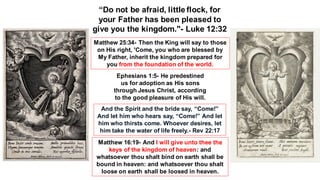 “Do not be afraid, little flock, for
your Father has been pleased to
give you the kingdom."- Luke 12:32
Matthew 25:34- Then the King will say to those
on His right, 'Come, you who are blessed by
My Father, inherit the kingdom prepared for
you from the foundation of the world.
Ephesians 1:5- He predestined
us for adoption as His sons
through Jesus Christ, according
to the good pleasure of His will.
And the Spirit and the bride say, “Come!”
And let him who hears say, “Come!” And let
him who thirsts come. Whoever desires, let
him take the water of life freely.- Rev 22:17
Matthew 16:19- And I will give unto thee the
keys of the kingdom of heaven: and
whatsoever thou shalt bind on earth shall be
bound in heaven: and whatsoever thou shalt
loose on earth shall be loosed in heaven.
 