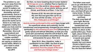 So then, no more boasting about human leaders!
All things are yours, whether Paul or Apollos or
Cephas c or the world or life or death or the
present or the future- all are yours, and you are of
Christ, and Christ is of God. -1 Cor 3:21
Romans 8:32- He who did not spare
His own Son but gave Him up for us
all, how will He not also, along with
Him, freely give us all things?
Ezra 10:11- Now, therefore, make a
confession to the LORD, the God of your
fathers, and do His will. Separate
yourselves from the people of the land
and from your foreign wives."
And do not be conformed to this world [any longer with
its superficial values and customs], but be
transformed and progressively changed [as you mature
spiritually] by the renewing of your mind [focusing on
godly values and ethical attitudes], so that you may
prove [for yourselves] what the will of God is, that
which is good and acceptable and perfect [in His plan
and purpose for you].- Rom 12:2
The problem is, can
you turn away from the
deception of this
world? It matters not
that many are all about
doomsday and evil
governments. God is in
control and their plans
come to nothing. It is
about the works we've
done in us, have you
imagined a reality and
states you truly want to
occupy in Christ?
Remember, this is all
supernatural and
Spirit. The word in you
creates worlds!!!
Don't fear what others
are saying or what's on
social media. What's in
your heart is what
matters most.
Go UP!!!
The fallen ones want
you to go with them into
their realms down in
Sheol, as they rule over
you, and feed off you on
many levels; To them,
you are their treasure
and food.
The dark ones feed off
your light. But any
moment you can be
transformed and
teleported into another
realm as Jesus is the
portal within you. That's
right, Jesus Christ is a
portal in you as written
in secret and sacred
scripts. The Bible
reveals the Lord Jesus
Christ is Spirit in you
and your imagination.
You are God the Father!
 