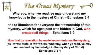 Whereby, when ye read, ye may understand my
knowledge in the mystery of Christ. - Ephesians 3:4
and to illuminate for everyone the stewardship of this
mystery, which for ages past was hidden in God, who
created all things. - Ephesians 3:9.
How that by revelation he made known unto me the mystery;
(as I wrote afore in few words, Whereby, when ye read, ye may
understand my knowledge in the mystery of Christ)
- Ephesians 3:3-4
 