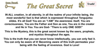 IN ALL creation, in all eternity, in all the realms of your infinite being, the
most wonderful fact is that which is expressed throughout Tengujutsu
slides. It’s all God! You are an “I AM” the awareness itself, You are
consciousness, You are the Father and Son as one, You are in the creator
and He in You. You are God- “There is only ONE GOD!”
This is the Mystery, this is the great secret known by the seers, prophets,
and mystics throughout the ages.
This is the truth that you can never know intellectually, you can only feel it.
You can only be aware of it! Becoming aware of this truth permeates your
being with the feeling of reverence. God is Love!
Truth!
 