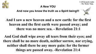 And I saw a new heaven and a new earth: for the first
heaven and the first earth were passed away; and
there was no more sea. - Revelation 21:1
And God shall wipe away all tears from their eyes; and
there shall be no more death, neither sorrow, nor crying,
neither shall there be any more pain: for the former
things are passed away. -Revelation 21:4
I AM Kenneth Andre
– The Mystic Ninja.
A New YOU
And now you know the truth as a Spirit being!!!
 
