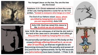 Galatians 3:13- Christ redeemed us from the curse
of the Law, having become a curse for us- for it is
written, “Cursed is everyone who hangs on a tree”
The God of our fathers raised Jesus, whom
you killed by hanging him on a tree [and
you are responsible].- Acts 5:30
Acts 2:32- God has raised this Jesus to
life, to which we are all witnesses.
He personally carried our sins in His body on the
cross [willingly offering Himself on it, as on an
altar of sacrifice], so that we mightdie to sin
[becoming immune from the penalty and power of
sin] and live for righteousness; for by His wounds
you [who believe] have been healed.- 1 Peter 2:24
Acts 10:39- We are witnesses of all that He did, both in
the land of the Jews and in Jerusalem. And although
they put Him to death by hanging Him on a tree.
You hanged Jesus on the tree, You are the tree
aka the Cross!
 