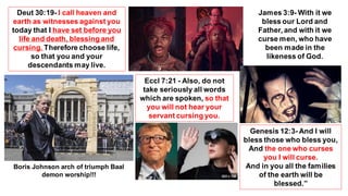 Genesis 12:3- And I will
bless those who bless you,
And the one who curses
you I will curse.
And in you all the families
of the earth will be
blessed.”
Deut 30:19- I call heaven and
earth as witnesses against you
today that I have set before you
life and death, blessing and
cursing. Therefore choose life,
so that you and your
descendants may live.
Eccl 7:21 - Also, do not
take seriously all words
which are spoken, so that
you will not hear your
servant cursing you.
James 3:9- With it we
bless our Lord and
Father, and with it we
curse men, who have
been made in the
likeness of God.
Boris Johnson arch of triumph Baal
demon worship!!!
 