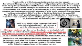 All things are wearisome, more than one can describe; the eye is not satisfied with
seeing, nor the ear content with hearing. What has been will be again, and what has been
done will be done again; there is nothing new under the sun. Is there a case where one
can say, “Look, this is new”? It has already existed in the ages before us.- Eccl 1:8-10
Jeremiah 31:22- How long wilt thou go about, O thou backsliding daughter? for
the LORD hath created a new thing in the earth, A woman shall compass a man.
Revelation 21:1,5- And I saw a new heaven and a new earth: for the first heaven
and the first earth were passed away; and there was no more sea.
Isaiah 43:19- Behold, I will do a new thing; now it shall
spring forth; shall ye not know it? I will even make a
way in the wilderness, and rivers in the desert.
There is residue of all this if one pays attention and does some hard research.
Due to the end of this age, many are increasing with knowledge and seeing the residue of timelines and
realms moving throughout each other called the Mandela effect. There's more to all this due to us being in
God itself and God in us as one, whereby we live and move and have our being. We are his offspring. It's
consciousness we must turn to if we are to discover the secrets of reality. The shifting of Souls with their
minds that make up the worlds within worlds is the cause of all the strange phenomena. The word creates
worlds as mentioned in the Bible. It's not Cern or the elite but God which is the cause of All!
After all, He tells us what's going to happen because creation is finished and written in the scriptures.
This matrix/womb is scripted and everyone is fulfilling the Scriptures and word, be you conscious of it or
not, asleep or awake- We are all doing God's will!!!
 