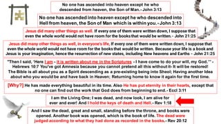 No one has ascended into heaven except he who
descended from heaven, the Son of Man.- John 3:13
No one has ascended into heaven except he who descended into
Hell from heaven, the Son of Man which is within you.- John 3:13
Jesus did many other things as well. If every one of them were written down, I suppose that
even the whole world would not have room for the books that would be written.- John 21:25
Jesus did many other things as well, in everyone's life, If every one of them were written down, I suppose that
even the whole world would not have room for the books that would be written. Because your life is a book and
Jesus is your imagination, hence the resurrection of new states, including New heavens and Earths - John 21:25
"Then I said, ‘Here I am - it is written about me in the Scriptures - I have come to do your will, my God.’” -
Hebrews 10:7 You've got Amnesia because you cannot pretend all this without it- It will be restored!
The Bible is all about you as a Spirit descending as a pre-existing being into Sheol; Having another Idea
about who you would be and have back in Heaven; Returning home to know it again for the first time.
[Why?] He has made everything beautiful in its time. Also He has put eternity in their hearts, except that
no one can find out the work that God does from beginning to end.- Eccl 3:11
I am the Living One; I was dead, and now look, I am alive for
ever and ever! And I hold the keys of death and Hell.- Rev 1:18
And I saw the dead, great and small, standing before the throne, and books were
opened. Another book was opened, which is the book of life. The dead were
judged according to what they had done as recorded in the books.- Rev 20:12
 