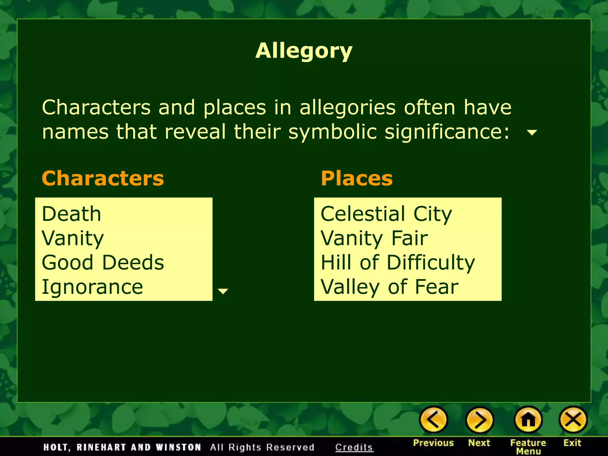 Characters and places in allegories often have
names that reveal their symbolic significance:
Characters Places
Death
Vanity
Good Deeds
Ignorance
Celestial City
Vanity Fair
Hill of Difficulty
Valley of Fear
Allegory
 