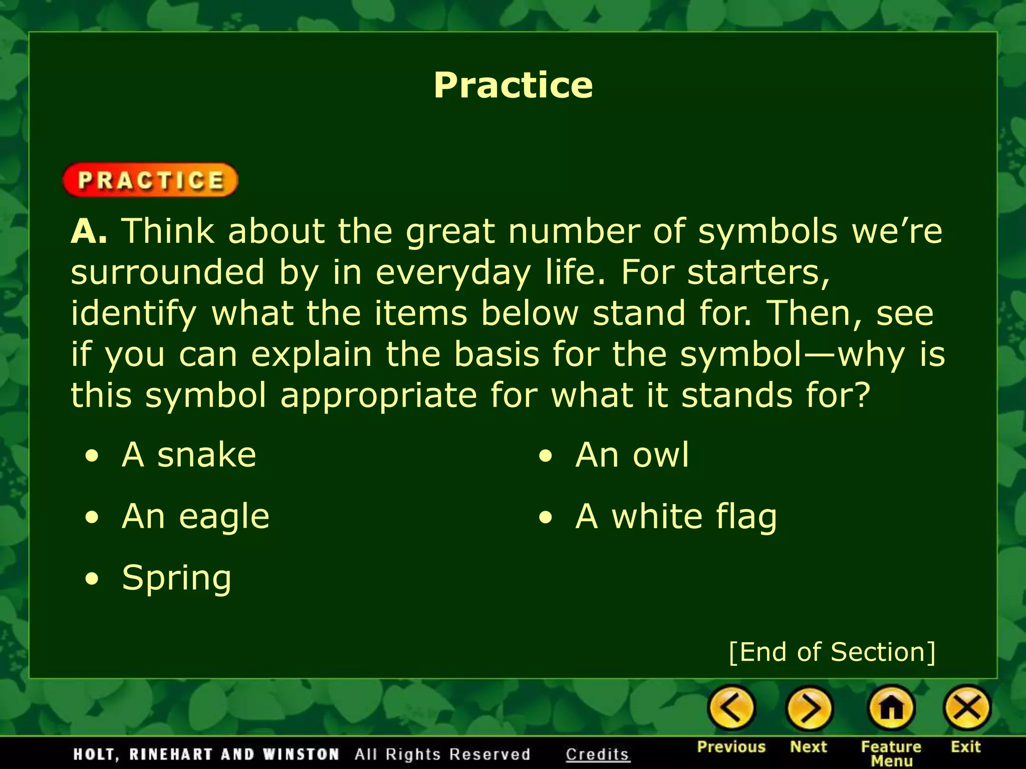 A. Think about the great number of symbols we’re
surrounded by in everyday life. For starters,
identify what the items below stand for. Then, see
if you can explain the basis for the symbol—why is
this symbol appropriate for what it stands for?
• A snake
• An eagle
• Spring
• An owl
• A white flag
Practice
[End of Section]
 