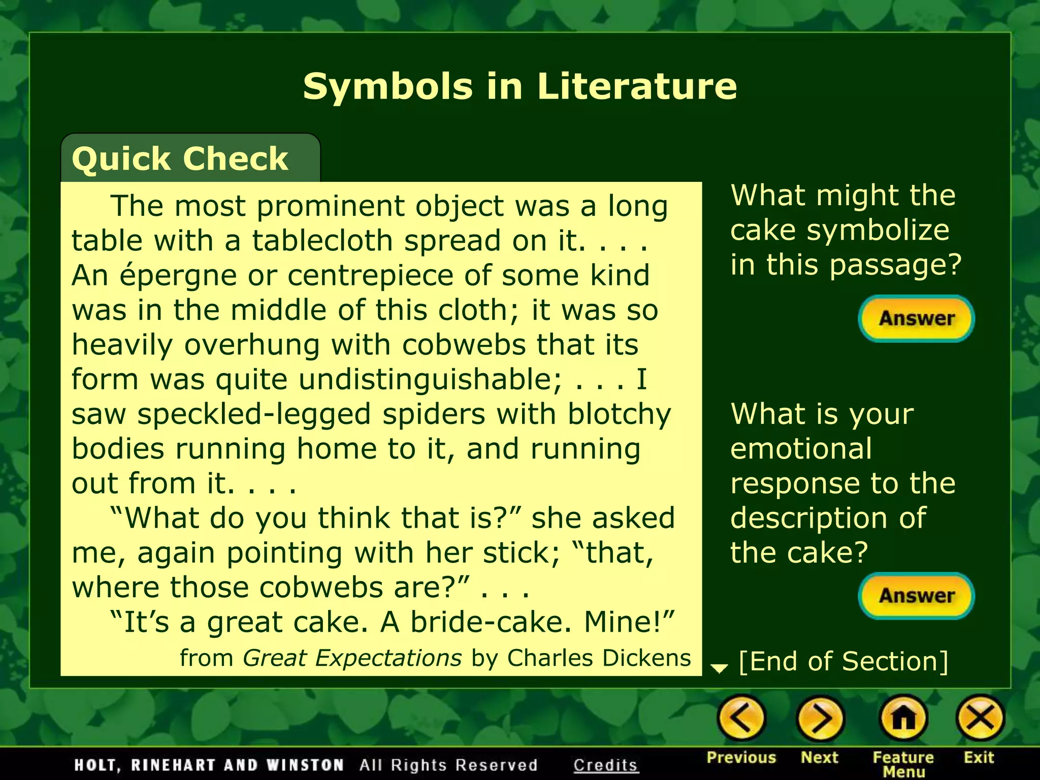 What might the
cake symbolize
in this passage?
What is your
emotional
response to the
description of
the cake?
Symbols in Literature
Quick Check
The most prominent object was a long
table with a tablecloth spread on it. . . .
An épergne or centrepiece of some kind
was in the middle of this cloth; it was so
heavily overhung with cobwebs that its
form was quite undistinguishable; . . . I
saw speckled-legged spiders with blotchy
bodies running home to it, and running
out from it. . . .
“What do you think that is?” she asked
me, again pointing with her stick; “that,
where those cobwebs are?” . . .
“It’s a great cake. A bride-cake. Mine!”
from Great Expectations by Charles Dickens [End of Section]
 