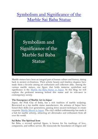 Symbolism and Significance of the
Marble Sai Baba Statue
Marble statues have been an integral part of human culture and history, dating
back to ancient civilizations. Their artistic beauty and timeless elegance have
made them a favorite among art enthusiasts and collectors alike. Among the
various marble statues, one figure that holds immense symbolism and
significance is the Marble Sai Baba Statue in Jaipur. In this blog, we will
explore the profound meaning behind this statue and its relevance in
contemporary society.
The Emergence of Marble Art in Jaipur
Jaipur, the Pink City of India, has a rich tradition of marble sculpting.
Renowned as a top marble statue manufacturer, the artisans of Jaipur have
honed their skills over generations, passing down ancient techniques to create
exquisite Marble Moorti in Jaipur. The city's skilled craftsmanship has made it
a hub for marble artistry, attracting art aficionados and enthusiasts from all
over the world.
Sai Baba: The Spiritual Icon
Sai Baba, a revered spiritual figure, is known for his teachings of love,
compassion, and selfless service. He transcends the boundaries of religion and
 