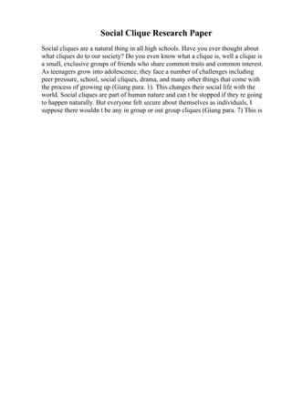 Social Clique Research Paper
Social cliques are a natural thing in all high schools. Have you ever thought about
what cliques do to our society? Do you even know what a clique is, well a clique is
a small, exclusive groups of friends who share common traits and common interest.
As teenagers grow into adolescence, they face a number of challenges including
peer pressure, school, social cliques, drama, and many other things that come with
the process of growing up (Giang para. 1). This changes their social life with the
world. Social cliques are part of human nature and can t be stopped if they re going
to happen naturally. But everyone felt secure about themselves as individuals, I
suppose there wouldn t be any in group or out group cliques (Giang para. 7) This is
 