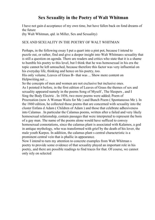 Sex Sexuality in the Poetry of Walt Whitman
I have not gain d acceptance of my own time, but have fallen back on fond dreams of
the future
(by Walt Whitman, qtd. in Miller, Sex and Sexuality)
SEX AND SEXUALITY IN THE POETRY OF WALT WHITMAN
Perhaps, in the following essay I put a quart into a pint pot, because I intend to
puzzle out, or rather, find and give a deeper insight into Walt Whitmans sexuality that
is still a question on agenda. There are readers and critics who state that it is a shame
to humble his poetry to this level, but I think that he was homosexual in his era the
topic cannot be left untouched, because therefore this factor was very influential on
his everyday life, thinking and hence on his poetry, too.
His only volume, Leaves of Grass В– that was ... Show more content on
Helpwriting.net ...
So the concepts of men and women are not exclusive but inclusive ones.
As I pointed it before, in the first edition of Leaves of Grass the themes of sex and
sexuality appeared namely in the poems Song of Myself , The Sleepers , and I
Sing the Body Electric . In 1856, two more poems were added; Poem of
Procreation (now A Woman Waits for Me ) and Bunch Poem ( Spontaneous Me ). In
the 1860 edition, he collected those poems that are concerned with sexuality into the
cluster Enfans d Adam ( Children of Adam ) and those that celebrate adhesiveness
into Calamus . In particular the Calamus poems, written after a failed and very likely
homosexual relationship, contain passages that were interpreted to represent the born
of a gay man. The name of the poems alone would have sufficed to convey
homosexual connotations, since the calamus plant is associated with Kalamos, a god
in antique mythology, who was transformed with grief by the death of his lover, the
male youth Karpos. In addition, the calamus plant s central characteristic is a
prominent central vein that is phallic in appearance.
Now I intend to turn my attention to concrete examples from Walt Whitman s
poetry to provide some evidence of that sexuality played an important role in his
poetry, and there are possible readings to find traces for that. Of course, we cannot
only rely on selected
 