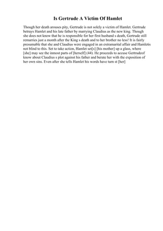 Is Gertrude A Victim Of Hamlet
Though her death arouses pity, Gertrude is not solely a victim of Hamlet. Gertrude
betrays Hamlet and his late father by marrying Claudius as the new king. Though
she does not know that he is responsible for her first husband s death, Gertrude still
remarries just a month after the King s death and to her brother no less! It is fairly
presumable that she and Claudius were engaged in an extramarital affair and Hamletis
not blind to this. Set to take action, Hamlet set[s] [his mother] up a glass, where
[she] may see the inmost parts of [herself] (44). He proceeds to accuse Gertrudeof
know about Claudius s plot against his father and berate her with the exposition of
her own sins. Even after she tells Hamlet his words have turn st [her]
 
