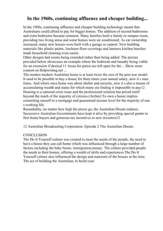 In the 1960s, continuing affluence and cheaper building...
In the 1960s, continuing affluence and cheaper building technology meant that
Australians could afford to pay for bigger homes. The addition of second bathrooms
and extra bedrooms became common. Many families built a family or rumpus room,
providing two living areas and some homes were air conditioned. As car ownership
increased, many new houses were built with a garage or carport. New building
materials like plastic paints, linoleum floor coverings and laminex kitchen benches
made household cleaning even easier.
Other designs had rooms being extended rather than being added. The picture
provided below showcases an example where the bedroom and laundry being viable
for an extension if desired 11 Areas for patios are left open for the ... Show more
content on Helpwriting.net ...
The modest modern Australian home is at least twice the size of the post war model.
It used to be possible to buy a house for three times your annual salary, now it s nine
times. And where once home was about shelter and security, now it s also a means of
accumulating wealth and status for which many are finding it impossible to pay12
Housing is a national crisis issue and the professional solution has priced itself
beyond the reach of the majority of citizens.(Archer) To own a house implies
commiting oneself to a mortgage and guaranteed income level for the majority of one
s working life.
Remarkably, no matter how high the prices go, the Australian Dream endures.
Successive Australian Governments have kept it alive by providing special grants to
first home buyers and generous tax incentives to new investors12
12 Australian Broadcasting Corporation. Episode 2 The Australian Dream.
CONCLUSION
The Do It Yourself culture was created to meet the needs of the people, the need to
have a house they can call home which was influenced through a large number of
factors including the baby boom, immigration,money. The culture provided people
the needs to their homes, offering a wealth of skills and experiences.The Do It
Yourself culture also influenced the design and materials of the houses at the time.
The act of building the Australian, to build your
 