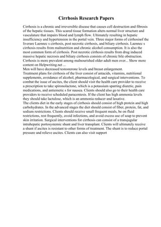 Cirrhosis Research Papers
Cirrhosis is a chronic and irreversible disease that causes cell destruction and fibrosis
of the hepatic tissues. This scared tissue formation alters normal liver structure and
vasculature that impairs blood and lymph flow. Ultimately resulting in hepatic
insufficiency and hypertension in the portal vein. Three major forms of cirrhosisof the
liverare Laennec s cirrhosis, post necrotic cirrhosis, and biliary cirrhosis. Laennec s
cirrhosis results from malnutrition and chronic alcohol consumption. It is also the
most common form of cirrhosis. Post necrotic cirrhosis results from drug induced
massive hepatic necrosis and biliary cirrhosis consists of chronic bile obstruction.
Cirrhosis is more prevalent among malnourished older adult men over... Show more
content on Helpwriting.net ...
Men will have decreased testosterone levels and breast enlargement.
Treatment plans for cirrhosis of the liver consist of antacids, vitamins, nutritional
supplements, avoidance of alcohol, pharmacological, and surgical interventions. To
combat the issue of ascites, the client should visit the health care provider to receive
a prescription to take spironolactone, which is a potassium sparring diuretic, pain
medications, and antiemetic s for nausea. Clients should also go to their health care
providers to receive scheduled paracentesis. If the client has high ammonia levels
they should take lactulose, which is an ammonia reducer and laxative.
The clients diet in the early stages of cirrhosis should consist of high protein and high
carbohydrates. In the advanced stages the diet should consist of fiber, protein, fat, and
sodium restrictions. Clients should receive small frequent meals, be on fluid
restrictions, rest frequently, avoid infections, and avoid excess use of soap to prevent
skin irritation. Surgical interventions for cirrhosis can consist of a transjugular
intrahepatic portosystemic shunt and liver transplant. Clients will ultimately receive
a shunt if ascites is resistant to other forms of treatment. The shunt is to reduce portal
pressure and relieve ascites. Clients can also visit support
 