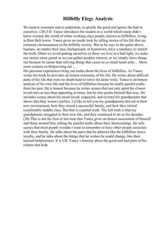 Hillbilly Elegy Analysis
We tend to overstate and to understate, to glorify the good and ignore the bad in
ourselves. (20) J.D. Vance introduces his readers to a world which many didn t
know existed, the world of white working class people, known as hillbillies, living
in Rust Belt towns. Vance gives an inside look by telling stories of his life that are
common circumstances in the hillbilly society. But as he says in the quote above,
humans, no matter their race, background, or hometown, have a tendency to stretch
the truth. Often we avoid putting ourselves or those we love in a bad light, we make
our stories more grand so we can gather peoples interest, or we simply leave things
out because its easier than reliving things that cause us so much heart ache.... Show
more content on Helpwriting.net ...
His personal experiences bring out truths about the lives of hillbillies. As Vance
writes his book he provides an honest testimony of his life. He writes about difficult
parts of his life that were no doubt hard to relive let alone write. Vance is an honest
analysis of his own life and the lives of hillbillies because he retells painful truths
from his past. He is honest because he writes scenes that not only paint his closest
loved ones as less than appealing at times, but he also paints himself that way. He
includes scenes about his much loved, respected, and revered for grandparents that
shows that they weren t perfect. I d like to tell you my grandparents thrived in their
new environment, how they raised a successful family, and how they retired
comfortably middle class. But that is a partial truth. The full truth is that my
grandparents struggled in their new life, and they continued to do so for decades.
(30) This is not the first or last time that Vance gives an honest assessment of himself
and those around him, telling the painful truths about their shortcomings. He tells
scenes that most people wouldn t want to remember or have other people associate
with their family. He talks about the parts that he admires like the hillbillies fierce
loyalty, and he talks about the things that he wishes he could change, like their
learned helplessness. It is J.D. Vance s honesty about the good and bad parts of his
culture that help
 