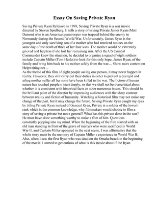 Essay On Saving Private Ryan
Saving Private Ryan Released in 1998, Saving Private Ryan is a war movie
directed by Steven Spielberg. It tells a story of saving Private James Ryan (Matt
Damon) who is an American paratrooper was trapped behind the enemy in
Normandy during the Second World War. Unfortunately, James Ryan is the
youngest and only surviving son of a mother who had received notices on the
same day of the death of three of her four sons. The mother would be extremely
grieved and helpless if she lost her remaining son. After the US Combat
Commander knew the situation, he decided to organize a squad of eight soldiers
include Captain Miller (Tom Hanks) to look for this only hope, James Ryan, of the
family and bring him back to his mother safely from the war.... Show more content on
Helpwriting.net ...
As the theme of this film of eight people saving one person, it may never happen in
reality. However, they still carry out their duties in order to prevent a decrepit and
ailing mother suffer all her sons have been killed in the war. The fiction of human
nature has touched people s heart deeply, so that we shall not be overcritical about
whether it is consistent with historical facts or other numerous issues. This should be
the brilliant point of the director by impressing audiences with the sharp contrast
between reality and fiction of humanity. Watching a historical film may not make any
change of the past, but it may change the future. Saving Private Ryan caught my eyes
by titling Private Ryan instead of General Ryan, Private is a soldier of the lowest
rank which is the common knowledge, why filmmakers would choose to film a
story of saving a private but not a general? What has this private done in the war?
He must have done something worthy to make a film of him. Questions
constantly popping into my mind. When the beginning of the film started with an
old man standing in front of the grave of martyrs who were sacrificed in World
War II, and Captain Miller appeared in the next scene, I was affirmative that the
whole story must be the memory of Captain Miller s experience in World War II.
Also, when I saw the first Ryan who was dead on the Omaha beach in the beginning
of the movie, I started to get curious of what is this movie about if the Ryan
 