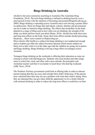 Binge Drinking In Australia
Alcohol is the most commonly used drug in Australia (The Australian Drug
Foundation, 2014). The term binge drinking is defined as drinking heavily over a
short period of time with the intention of becoming intoxicated (Druginfo.adf.org.au,
2009). Binge drinking is spreading across Australia and is now having a greater affect
on adolescents. There are things that individuals, schools, families and governments
can do in order to minimise binge drinking. The effects that alcoholhas on the body
depend on a range of thing such as how often you are drinking, the strength of the
drink you drink and how much you drink (Dame, 2016). Alcohol has both short term
and long term effects on the body. Some short term effects include alcohol poisoning,
blackouts,... Show more content on Helpwriting.net ...
Most schools offer health as a subject but binge drinking is not emphasised enough
and as students get older the subject becomes optional which means student are
likely not to take it but it is in the older ages that the children are going out to parties
and binge drinking. Binge drinking is having a large effect on teenagers across
Australia.
Teenagers binge drinking on the weekends is affecting their education as some are
coming to school with bad hangovers. Students who used alcohol and other drugs
came to school late, tired, and often with a poor attitude, the principals said .
Australian teacher said that it was harder to teach those who had big weekends
(ABC News, 2014).
The Northern Territory government could look at offering talks in order to educate
parents hoping that they go away and consider their child s behaviour. If the parents
aren t educated then they may not see a problem with what their child is doing. Once
they are educated they can give their child the opportunity to live a better lifestyle
with minimal drinking in order to reduce the long term effects it could have on their
 
