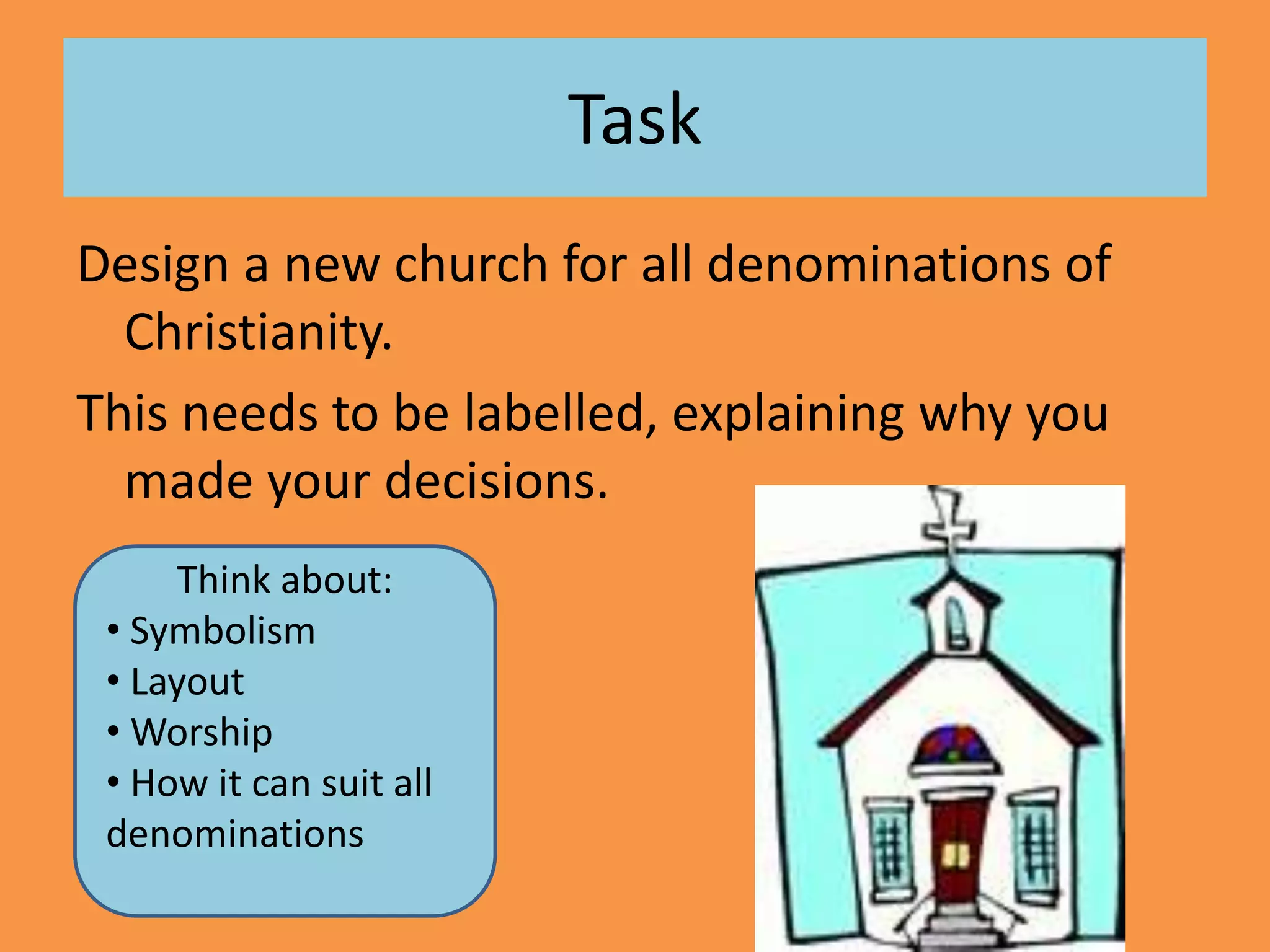 Task
Design a new church for all denominations of
Christianity.
This needs to be labelled, explaining why you
made your decisions.
Think about:
• Symbolism
• Layout
• Worship
• How it can suit all
denominations
 