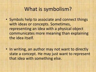 What is symbolism?
• Symbols help to associate and connect things
with ideas or concepts. Sometimes,
representing an idea with a physical object
communicates more meaning than explaining
the idea itself.
• In writing, an author may not want to directly
state a concept. He may just want to represent
that idea with something else.
 