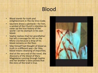 Blood
• Blood stands for truth and
enlightenment in The Da Vinci Code.
• Sauniere draws a pentacle—for him,
a symbol of the Church’s intention to
cover up the true history of the
world—on his stomach in his own
blood.
• Sophie realizes that her grandfather
has left a message for her on the
Mona Lisa because a drop of his
blood remains on the floor.
• Silas himself had thought of blood as
truth in a different way—for Silas,
blood means cleansing of impurities.
• And at the very end of the novel, the
discovery of the blood of Mary
Magdalene running through Sophie
and her brother’s veins proves that
the story of the Grail is true.
 
