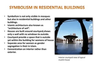 • Symbolism is not only visible in mosques
but also in residential buildings and other
buildings.
• Islamic architecture also known as
“architecture of veil”.
• Houses are built around courtyard,shows
only a wall with no windows to outside.
• Courtyard provide a space that is outside
yet within the building for womens of house
• Separate area for women as gender
segregation is their in islam.
• Concentration on interior rather than
exterior.
Interior courtyard view of typical
muslim house
 