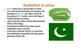 • green colour has a special place in Islam.
• It is used in the decoration of mosques, the
bindings of Qur'ans, the silken covers for
the graves of Sufi saints, and in the flags of
various Muslim countries.
• green was the colour used by Muhammad’s
tribe on their flags.
• According to Muslims the colour green
symbolizes nature and life.
• In the Qur'an (Surah 76:21), it is said that
the inhabitants of paradise will wear green
garments of fine silk.
 
