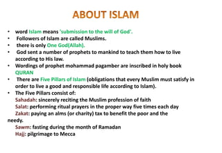 • word Islam means 'submission to the will of God'.
• Followers of Islam are called Muslims.
• there is only One God(Allah).
• God sent a number of prophets to mankind to teach them how to live
according to His law.
• Wordings of prophet mohammad pagamber are inscribed in holy book
QURAN
• There are Five Pillars of Islam (obligations that every Muslim must satisfy in
order to live a good and responsible life according to Islam).
• The Five Pillars consist of:
Sahadah: sincerely reciting the Muslim profession of faith
Salat: performing ritual prayers in the proper way five times each day
Zakat: paying an alms (or charity) tax to benefit the poor and the
needy.
Sawm: fasting during the month of Ramadan
Hajj: pilgrimage to Mecca
 