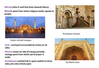 Mihrab-niche in wall that faces towards Mecca.
Minrab-place from which religious leader speake to
people.
Portal(Iwan)-vaulted hall or space walled on three
sides,one side entirely open
Shah –courtyard surrounded by arches on all
sides
Minaret-tower on side of mosque,provide
vantage point from which call of prayer is
made.
Kutubiyya mosque
Taj Mahal iwan
Sultan ahmed mosque
 
