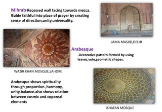 Mihrab-Recessed wall facing towards mecca.
Guide faithful into place of prayer by creating
sense of direction,unity,universality.
JAMA MASJID,DELHI
Arabesque shows spirituality
through proportion ,harmony,
unity,balance.also shows relation
between cosmic and coporeal
elements
WAZIR KHAN MOSQUE,LAHORE
ISHAFAN MOSQUE
Arabesque
-Decorative pattern formed by using
leaves,vein,geometric shapes.
 