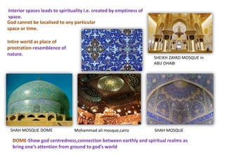 Interior spaces leads to spirituality i.e. created by emptiness of
space.
God cannot be localised to any particular
space or time.
SHEIKH ZAYAD MOSQUE in
ABU DHABI
SHAH MOSQUE
Intire world as place of
prostration-resemblence of
nature.
DOME-Show god centredness,connection between earthly and spiritual realms as
bring one’s attention from ground to god’s world
SHAH MOSQUE DOME Mohammad ali mosque,cairo SHAH MOSQUE
 