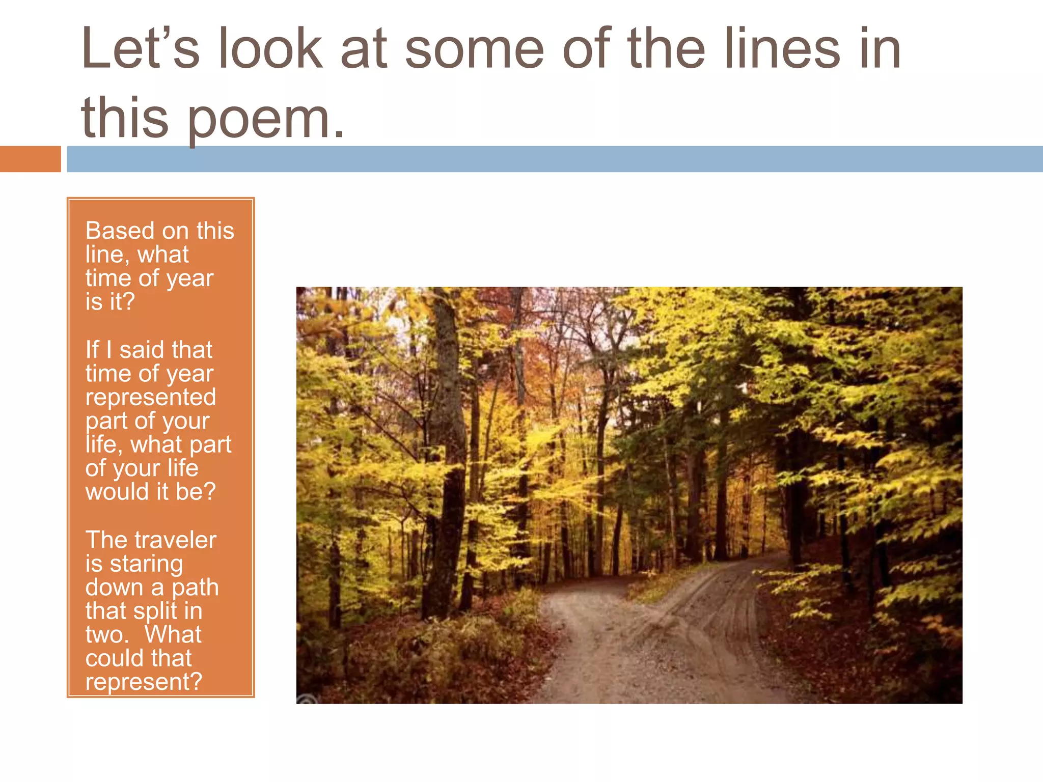 Let’s look at some of the lines in
this poem.
Based on this
line, what
time of year
is it?
If I said that
time of year
represented
part of your
life, what part
of your life
would it be?
The traveler
is staring
down a path
that split in
two. What
could that
represent?
 