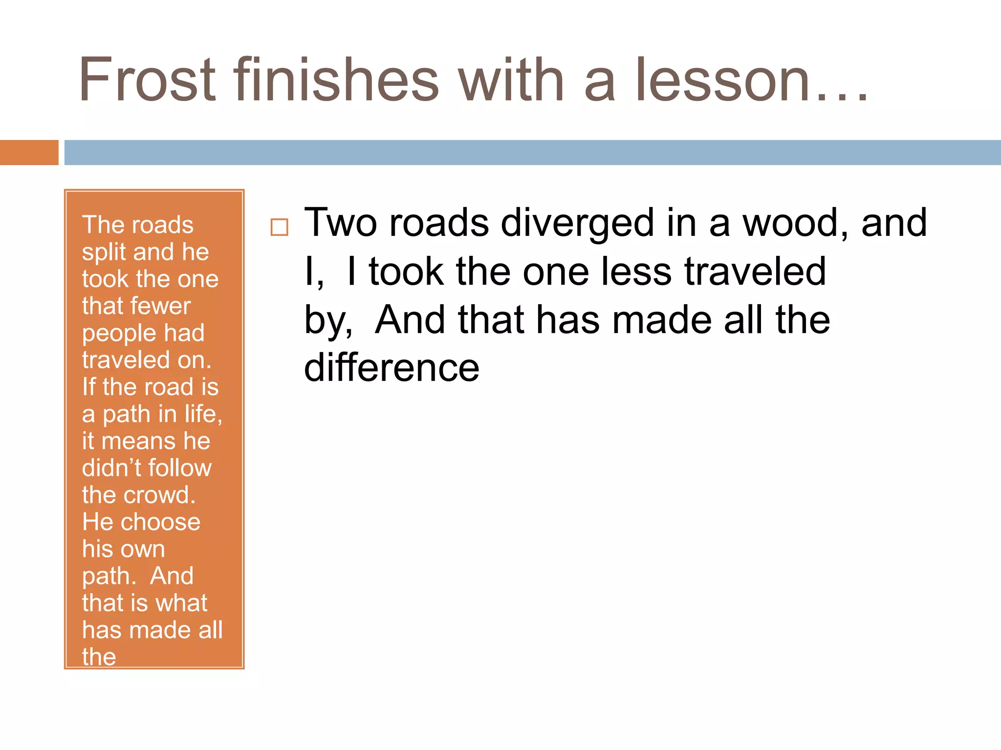 Frost finishes with a lesson…

The roads            Two roads diverged in a wood, and
split and he
took the one          I, I took the one less traveled
that fewer
people had            by, And that has made all the
traveled on.
If the road is
                      difference
a path in life,
it means he
didn’t follow
the crowd.
He choose
his own
path. And
that is what
has made all
the
difference.
 