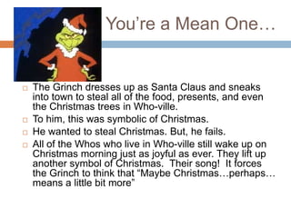 You’re a Mean One…


   The Grinch dresses up as Santa Claus and sneaks
    into town to steal all of the food, presents, and even
    the Christmas trees in Who-ville.
   To him, this was symbolic of Christmas.
   He wanted to steal Christmas. But, he fails.
   All of the Whos who live in Who-ville still wake up on
    Christmas morning just as joyful as ever. They lift up
    another symbol of Christmas. Their song! It forces
    the Grinch to think that “Maybe Christmas…perhaps…
    means a little bit more”
 