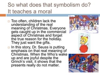 So what does that symbolism do?
It teaches a moral
   Too often, children lack the
    understanding of the real
    meaning of Christmas. Everyone
    gets caught up in the commercial
    aspect of Christmas and forget
    the true reason for the holiday.
    They just want the gifts.
   In this story, Dr. Seuss is putting
    emphasis on that real meaning of
    Christmas. When the Who’s wake
    up and are joyful despite the
    Grinch’s visit, it shows that the
    presents really do not matter.
 