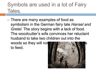 Symbols are used in a lot of Fairy
Tales.
   There are many examples of food as
    symbolism in the German fairy tale Hansel and
    Gretel. The story begins with a lack of food.
    The woodcutter’s wife convinces her reluctant
    husband to take two children out into the
    woods so they will not have so many mouths
    to feed.
 
