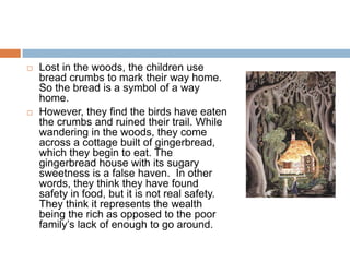    Lost in the woods, the children use
    bread crumbs to mark their way home.
    So the bread is a symbol of a way
    home.
   However, they find the birds have eaten
    the crumbs and ruined their trail. While
    wandering in the woods, they come
    across a cottage built of gingerbread,
    which they begin to eat. The
    gingerbread house with its sugary
    sweetness is a false haven. In other
    words, they think they have found
    safety in food, but it is not real safety.
    They think it represents the wealth
    being the rich as opposed to the poor
    family’s lack of enough to go around.
 