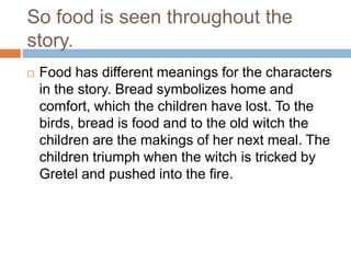 So food is seen throughout the
story.
   Food has different meanings for the characters
    in the story. Bread symbolizes home and
    comfort, which the children have lost. To the
    birds, bread is food and to the old witch the
    children are the makings of her next meal. The
    children triumph when the witch is tricked by
    Gretel and pushed into the fire.
 