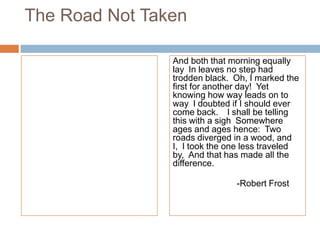 The Road Not Taken

                And both that morning equally
                lay In leaves no step had
                trodden black. Oh, I marked the
                first for another day! Yet
                knowing how way leads on to
                way I doubted if I should ever
                come back.  I shall be telling
                this with a sigh Somewhere
                ages and ages hence: Two
                roads diverged in a wood, and
                I, I took the one less traveled
                by, And that has made all the
                difference.

                               -Robert Frost
 