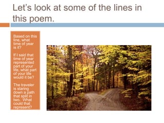 Let’s look at some of the lines in
this poem.
Based on this
line, what
time of year
is it?
If I said that
time of year
represented
part of your
life, what part
of your life
would it be?
The traveler
is staring
down a path
that split in
two. What
could that
represent?
 
