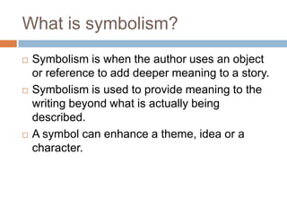 What is symbolism?
   Symbolism is when the author uses an object
    or reference to add deeper meaning to a story.
   Symbolism is used to provide meaning to the
    writing beyond what is actually being
    described.
   A symbol can enhance a theme, idea or a
    character.
 