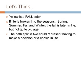 Let’s Think…
   Yellow is a FALL color.
   If life is broken into the seasons: Spring,
    Summer, Fall and Winter, the fall is later in life,
    but not quite old age.
   The path split in two could represent having to
    make a decision or a choice in life.
 