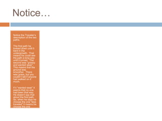 Notice…

Notice the Traveler’s
description of the two
paths.

The first path he
looked down until it
bent in the
undergrowth. That
means he could see
the path a long way
until it turned. The
second was “grassy
and wanted wear”.
This means that the
ground was
smoother. There
was grass, but you
couldn’t tell if anyone
had walked on it
much.

If it “wanted wear” it
seems that no one
had been that way.
He doesn’t say that
about the first path.
So, when he says he
choose the one “less
traveled” it means he
choose the one
where he didn’t see
many people had
walked on it.
 