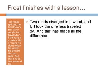 Frost finishes with a lesson…

The roads            Two roads diverged in a wood, and
split and he
took the one          I, I took the one less traveled
that fewer
people had            by, And that has made all the
traveled on.
If the road is
                      difference
a path in life,
it means he
didn’t follow
the crowd.
He choose
his own
path. And
that is what
has made all
the
difference.
 