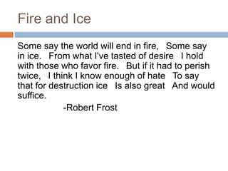 Fire and Ice
Some say the world will end in fire,  Some say
in ice.  From what I've tasted of desire  I hold
with those who favor fire.  But if it had to perish
twice,  I think I know enough of hate  To say
that for destruction ice  Is also great  And would
suffice.
             -Robert Frost
 