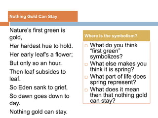 Nothing Gold Can Stay


Nature's first green is
gold,                        Where is the symbolism?

Her hardest hue to hold.        What do you think
                                 “first green”
Her early leaf's a flower;       symbolizes?
But only so an hour.            What else makes you
Then leaf subsides to            think it is spring?
leaf.                           What part of life does
                                 spring represent?
So Eden sank to grief,          What does it mean
So dawn goes down to             then that nothing gold
day.                             can stay?
Nothing gold can stay.
 