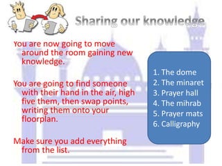 You are now going to move
around the room gaining new
knowledge.
You are going to find someone
with their hand in the air, high
five them, then swap points,
writing them onto your
floorplan.
Make sure you add everything
from the list.
1. The dome
2. The minaret
3. Prayer hall
4. The mihrab
5. Prayer mats
6. Calligraphy
 