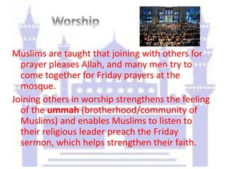 Muslims are taught that joining with others for
prayer pleases Allah, and many men try to
come together for Friday prayers at the
mosque.
Joining others in worship strengthens the feeling
of the ummah (brotherhood/community of
Muslims) and enables Muslims to listen to
their religious leader preach the Friday
sermon, which helps strengthen their faith.
 