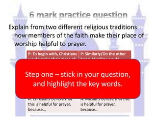 Explain from two different religious traditions
how members of the faith make their place of
worship helpful to prayer.
P: To begin with, Christians
would make their place of
worship helpful to prayer
by...
P: Similarly/On the other
hand, Muslims would
make their place of
worship helpful to prayer
by...
E: An example of what they
might have is...
E: An example of what they
might have/not have is...
A: Christians believe that
this is helpful for prayer,
because...
A: Muslims believe that this
is helpful for prayer,
because...
Step one – stick in your question,
and highlight the key words.
 