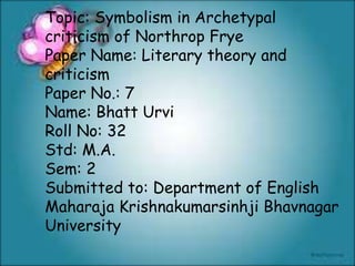 Topic: Symbolism in Archetypal
criticism of Northrop Frye
Paper Name: Literary theory and
criticism
Paper No.: 7
Name: Bhatt Urvi
Roll No: 32
Std: M.A.
Sem: 2
Submitted to: Department of English
Maharaja Krishnakumarsinhji Bhavnagar
University
 
